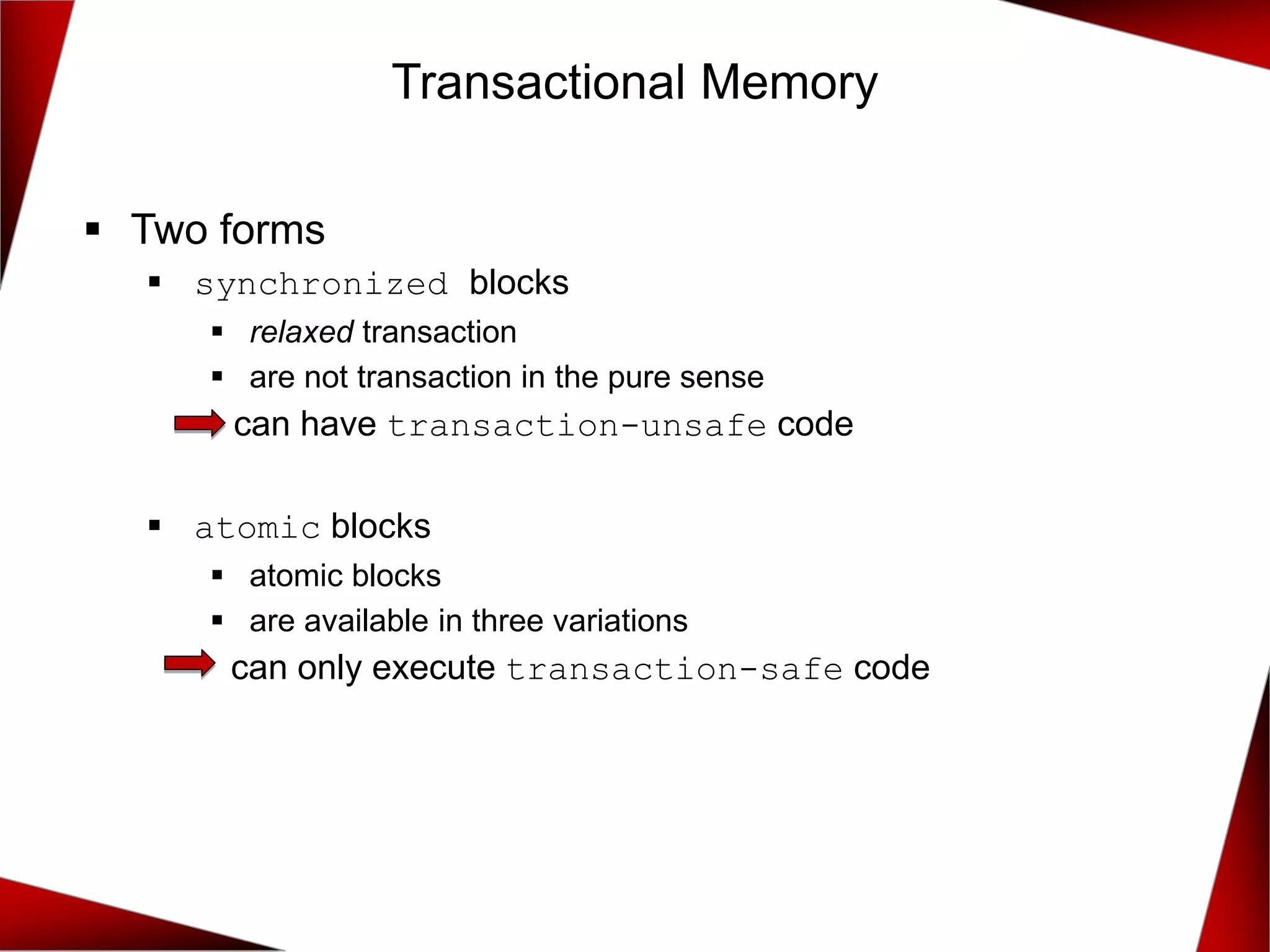 ▪ Two forms
▪ synchronized blocks
▪ relaxed transaction
▪ are not transaction in the pure sense
can have transaction-unsafe code
▪ atomic blocks
▪ atomic blocks
▪ are available in three variations
can only execute transaction-safe code
Transactional Memory
 