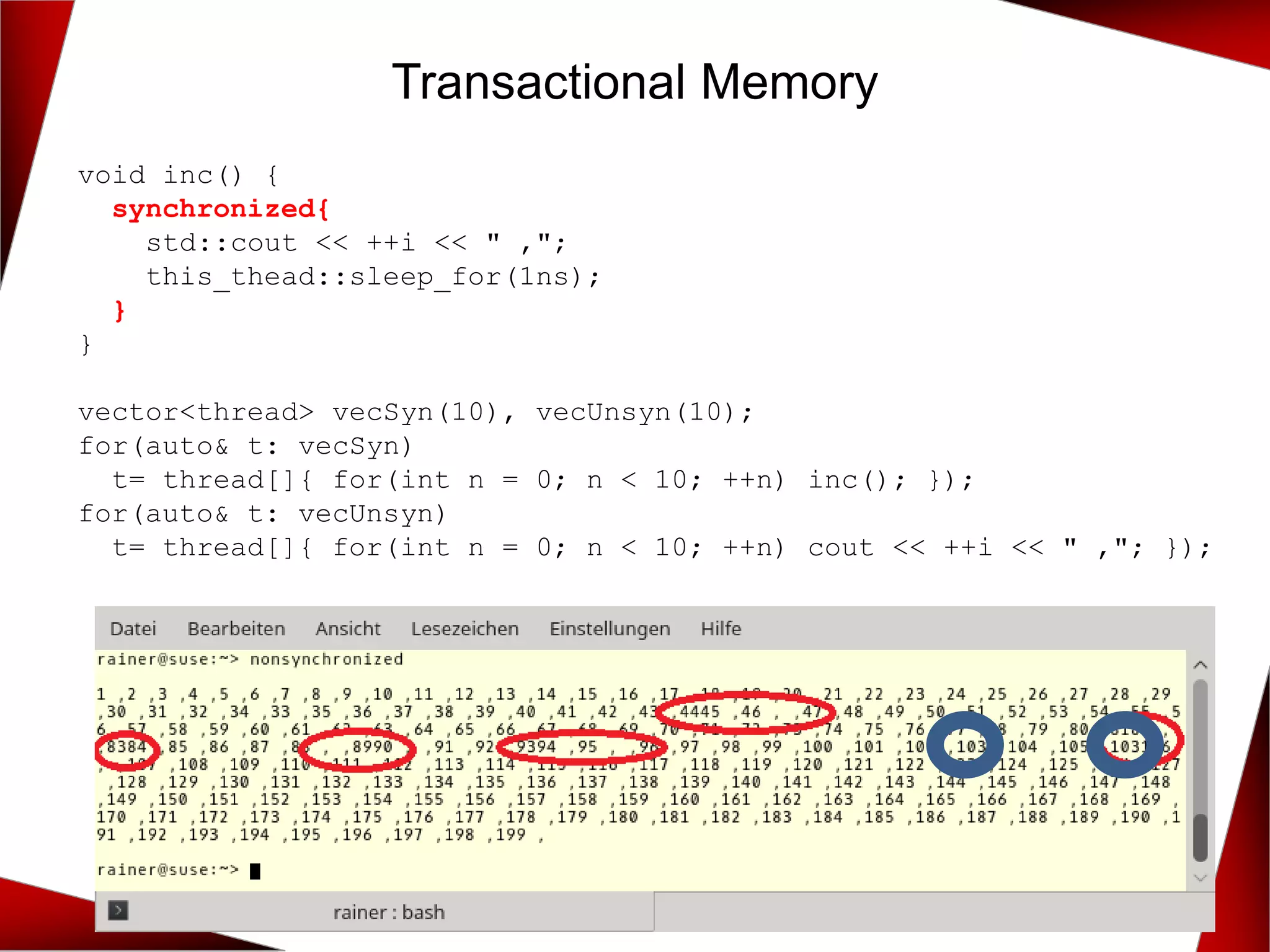 Transactional Memory
void inc() {
synchronized{
std::cout << ++i << " ,";
this_thead::sleep_for(1ns);
}
}
vector<thread> vecSyn(10), vecUnsyn(10);
for(auto& t: vecSyn)
t= thread[]{ for(int n = 0; n < 10; ++n) inc(); });
for(auto& t: vecUnsyn)
t= thread[]{ for(int n = 0; n < 10; ++n) cout << ++i << " ,"; });
 