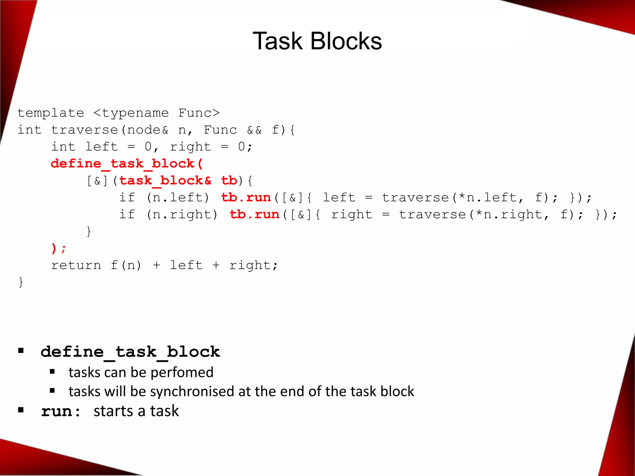 Task Blocks
template <typename Func>
int traverse(node& n, Func && f){
int left = 0, right = 0;
define_task_block(
[&](task_block& tb){
if (n.left) tb.run([&]{ left = traverse(*n.left, f); });
if (n.right) tb.run([&]{ right = traverse(*n.right, f); });
}
);
return f(n) + left + right;
}
▪ define_task_block
▪ tasks can be perfomed
▪ tasks will be synchronised at the end of the task block
▪ run: starts a task
 