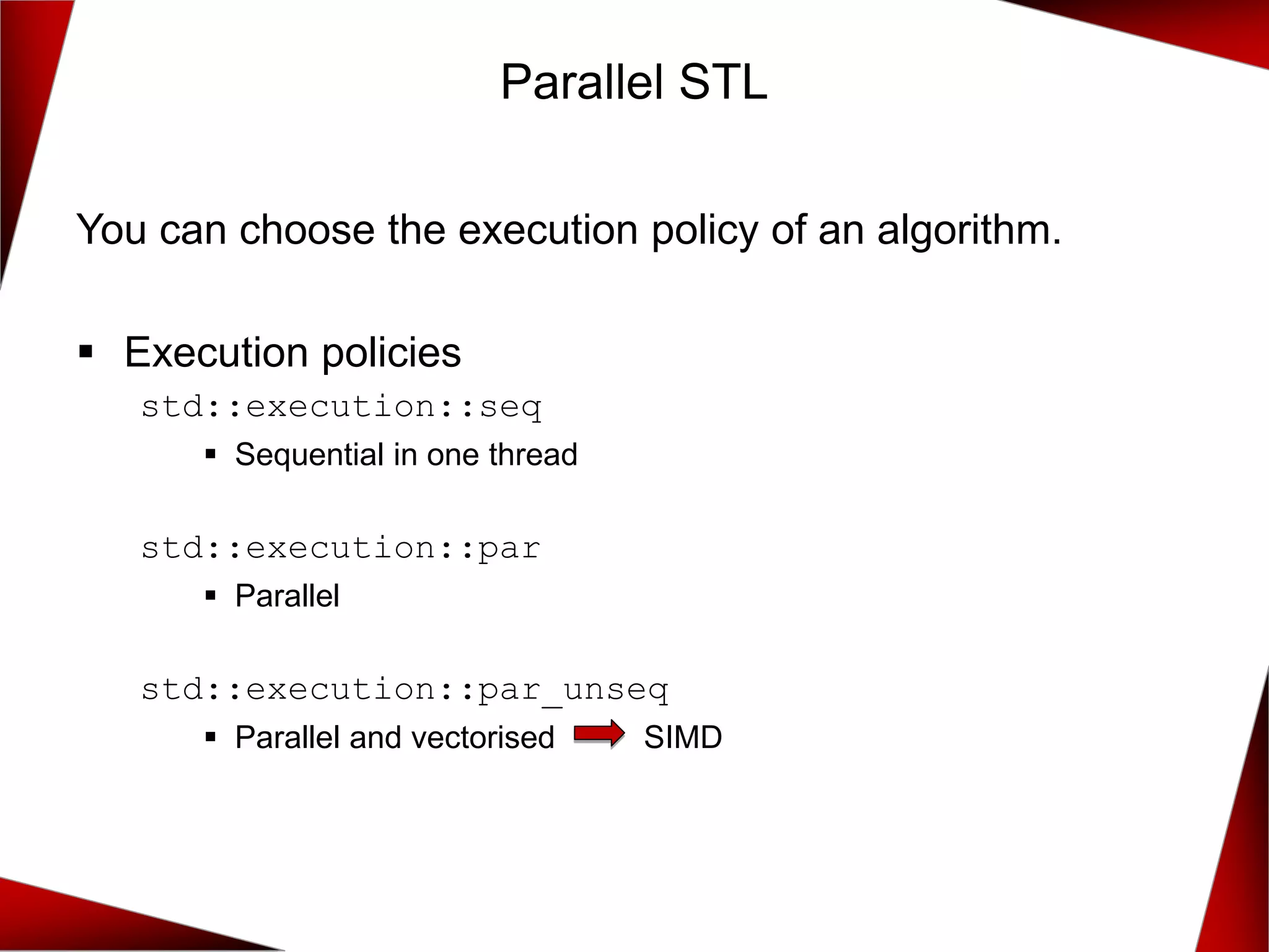 You can choose the execution policy of an algorithm.
▪ Execution policies
std::execution::seq
▪ Sequential in one thread
std::execution::par
▪ Parallel
std::execution::par_unseq
▪ Parallel and vectorised SIMD
Parallel STL
 