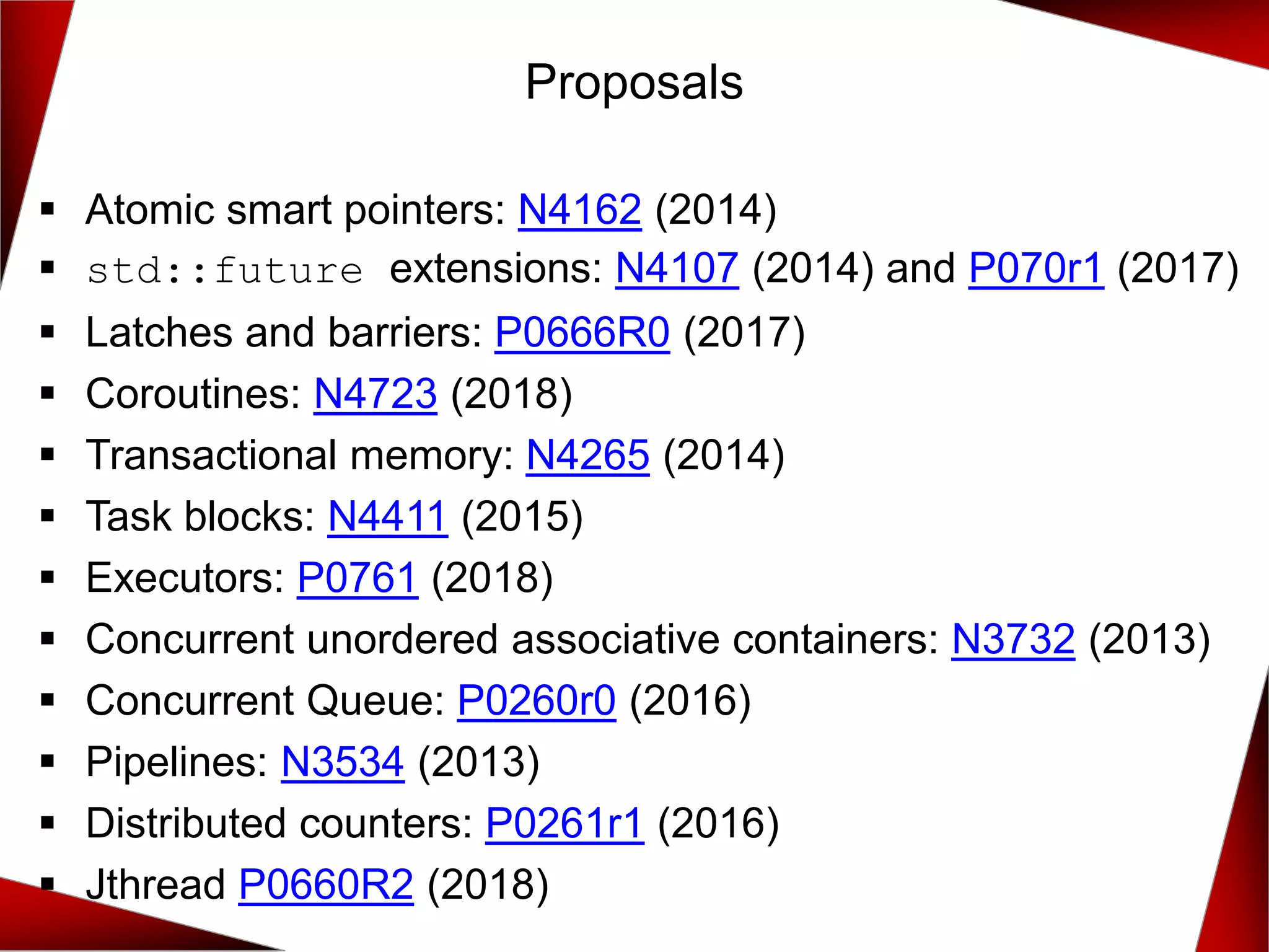 Proposals
▪ Atomic smart pointers: N4162 (2014)
▪ std::future extensions: N4107 (2014) and P070r1 (2017)
▪ Latches and barriers: P0666R0 (2017)
▪ Coroutines: N4723 (2018)
▪ Transactional memory: N4265 (2014)
▪ Task blocks: N4411 (2015)
▪ Executors: P0761 (2018)
▪ Concurrent unordered associative containers: N3732 (2013)
▪ Concurrent Queue: P0260r0 (2016)
▪ Pipelines: N3534 (2013)
▪ Distributed counters: P0261r1 (2016)
▪ Jthread P0660R2 (2018)
 