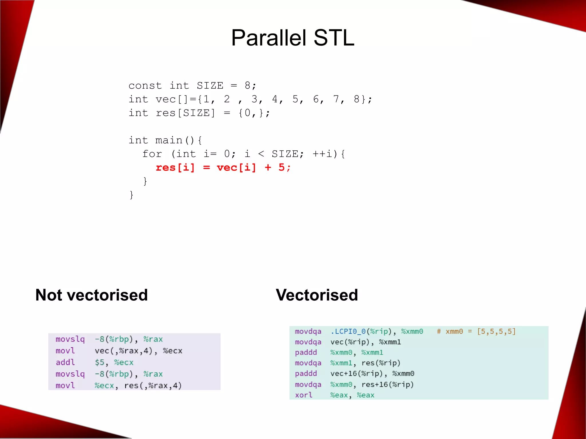Parallel STL
Not vectorised Vectorised
const int SIZE = 8;
int vec[]={1, 2 , 3, 4, 5, 6, 7, 8};
int res[SIZE] = {0,};
int main(){
for (int i= 0; i < SIZE; ++i){
res[i] = vec[i] + 5;
}
}
 