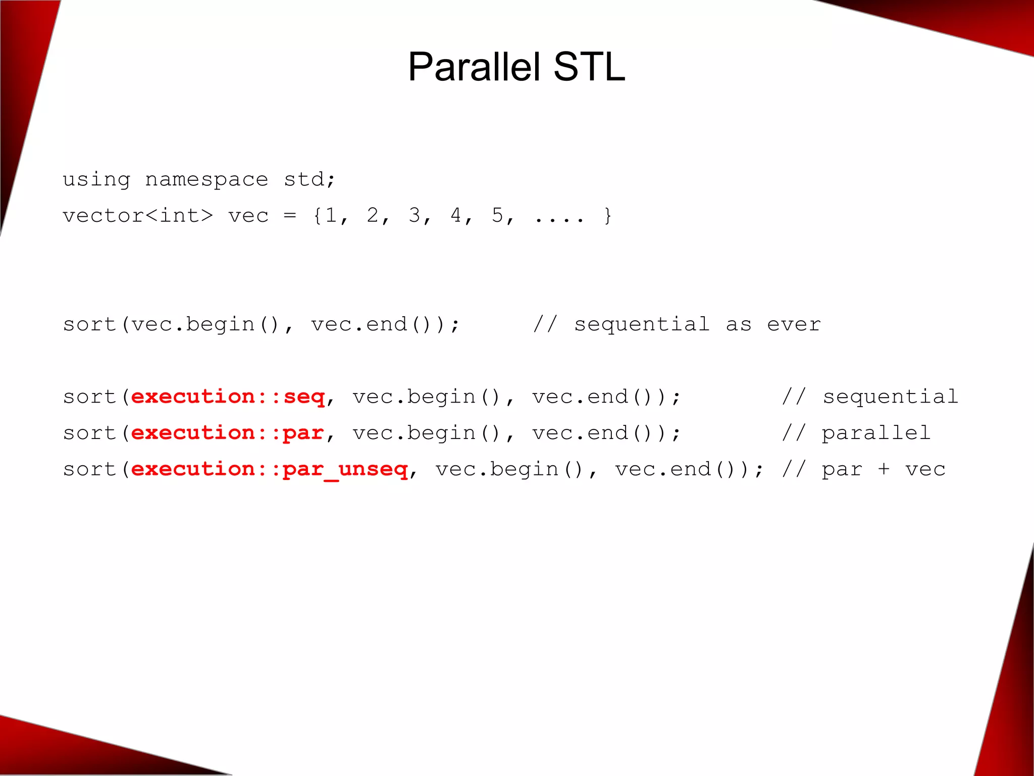 using namespace std;
vector<int> vec = {1, 2, 3, 4, 5, .... }
sort(vec.begin(), vec.end()); // sequential as ever
sort(execution::seq, vec.begin(), vec.end()); // sequential
sort(execution::par, vec.begin(), vec.end()); // parallel
sort(execution::par_unseq, vec.begin(), vec.end()); // par + vec
Parallel STL
 