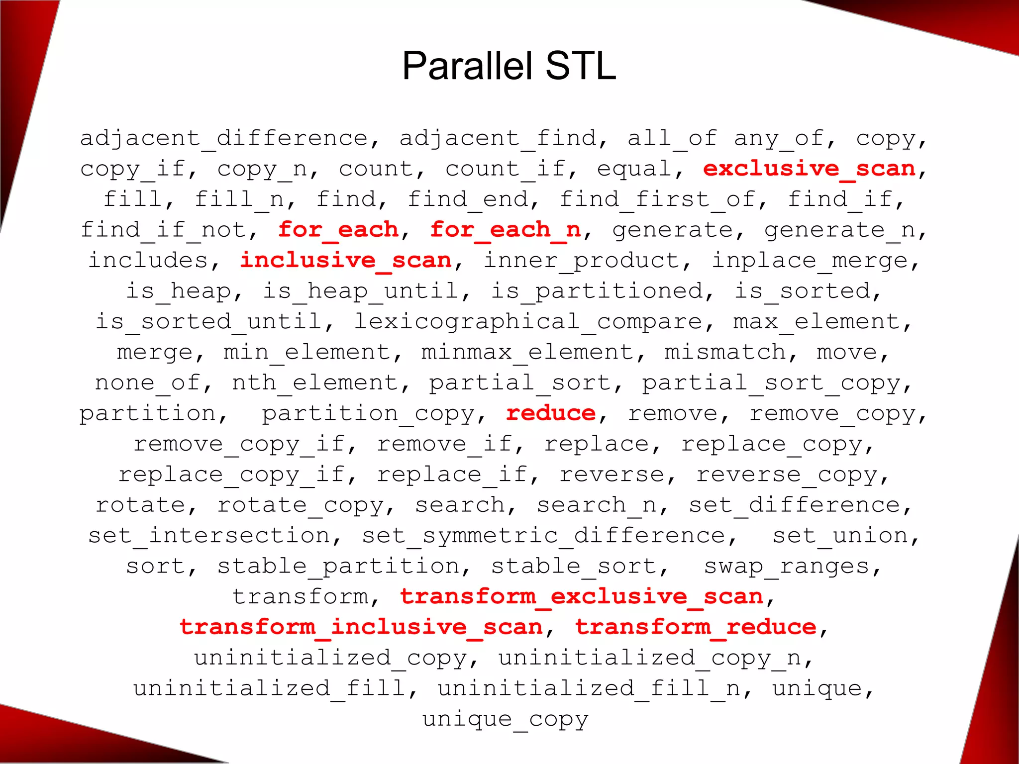 Parallel STL
adjacent_difference, adjacent_find, all_of any_of, copy,
copy_if, copy_n, count, count_if, equal, exclusive_scan,
fill, fill_n, find, find_end, find_first_of, find_if,
find_if_not, for_each, for_each_n, generate, generate_n,
includes, inclusive_scan, inner_product, inplace_merge,
is_heap, is_heap_until, is_partitioned, is_sorted,
is_sorted_until, lexicographical_compare, max_element,
merge, min_element, minmax_element, mismatch, move,
none_of, nth_element, partial_sort, partial_sort_copy,
partition, partition_copy, reduce, remove, remove_copy,
remove_copy_if, remove_if, replace, replace_copy,
replace_copy_if, replace_if, reverse, reverse_copy,
rotate, rotate_copy, search, search_n, set_difference,
set_intersection, set_symmetric_difference, set_union,
sort, stable_partition, stable_sort, swap_ranges,
transform, transform_exclusive_scan,
transform_inclusive_scan, transform_reduce,
uninitialized_copy, uninitialized_copy_n,
uninitialized_fill, uninitialized_fill_n, unique,
unique_copy
 