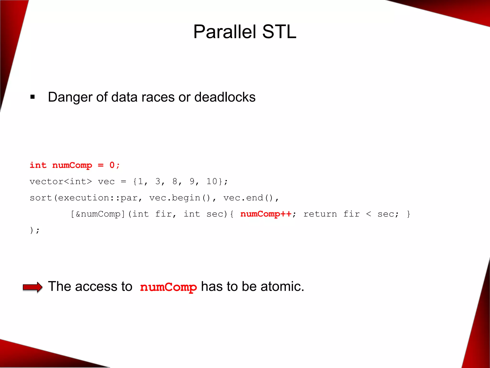 Parallel STL
▪ Danger of data races or deadlocks
The access to numComp has to be atomic.
int numComp = 0;
vector<int> vec = {1, 3, 8, 9, 10};
sort(execution::par, vec.begin(), vec.end(),
[&numComp](int fir, int sec){ numComp++; return fir < sec; }
);
 