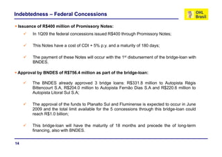 Indebtedness – Federal Concessions

 Issuance of R$400 million of P
 I         f        illi    f Promissory N t
                                  i      Notes:
        In 1Q09 the federal concessions issued R$400 through Promissory Notes;

        This Notes have a cost of CDI + 5% p.y. and a maturity of 180 days;

        The payment of these Notes will occur with the 1st disbursement of the bridge-loan with
        BNDES.
        BNDES

 Approval by BNDES of R$756.4 million as part of the bridge-loan:

        The BNDES already approved 3 bridge loans: R$331.8 million to Autopista Régis
        Bittencourt S.A, R$204.0 million to Autopista Fernão Dias S.A and R$220.6 million to
        Autopista Litoral Sul S.A;

        The approval of the funds to Planalto Sul and Fluminense is expected to occur in June
        2009 and the total limit available for the 5 concessions through this bridge-loan could
        reach R$1 0 billion;
              R$1.0

        This bridge-loan will have the maturity of 18 months and precede the of long-term
        financing, also with BNDES.
                g,


14
 
