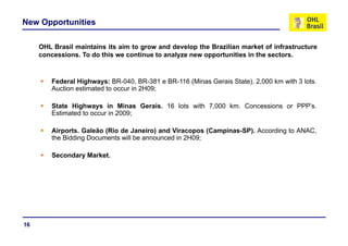 New Opportunities

     OHL Brasil maintains its aim to grow and develop the Brazilian market of infrastructure
     concessions. To do this we continue to analyze new opportunities in the sectors.



         Federal Highways: BR-040, BR-381 e BR-116 (Minas Gerais State). 2,000 km with 3 lots.
         Auction estimated to occur in 2H09;

         State Highways in Minas Gerais. 16 lots with 7,000 km. Concessions or PPP’s.
         Estimated to occur in 2009;

         Airports. Galeão (Rio de Janeiro) and Viracopos (Campinas-SP). According to ANAC,
         the Bidding Documents will be announced in 2H09;

         Secondary Market.




16
 