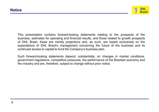 Notice




    This presentation contains forward-looking statements relating to the prospects of the
    business, estimates for operating and financial results, and those related to growth prospects
    of OHL Brasil, these are merely projections and, as such, are based exclusively on the
                  ,                   y p j            ,          ,                      y
    expectations of OHL Brasil’s management concerning the future of the business and its
    continued access to capital to fund the Company’s business plan.

    Such forward looking statements depend substantially on changes in market conditions
           forward-looking               depend, substantially,                       conditions,
    government regulations, competitive pressures, the performance of the Brazilian economy and
    the industry and are, therefore, subject to change without prior notice.




2
 