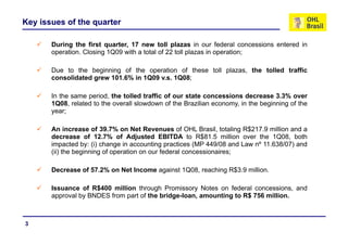Key issues of the quarter

       During the first quarter, 17 new toll plazas in our federal concessions entered in
       operation. Closing 1Q09 with a total of 22 toll plazas in operation;

       Due to the beginning of the operation of these toll plazas, the tolled traffic
       consolidated grew 101.6% in 1Q09 v.s. 1Q08;

       In the same period the tolled traffic of o r state concessions decrease 3 3% o er
                   period,                      our                                3.3% over
       1Q08, related to the overall slowdown of the Brazilian economy, in the beginning of the
       year;

       An increase of 39.7% on Net Revenues of OHL Brasil, totaling R$217.9 million and a
       decrease of 12.7% of Adjusted EBITDA to R$81.5 million over the 1Q08, both
       impacted by: (i) change in accounting practices (MP 449/08 and Law nº 11.638/07) and
       (ii) th b i i of operation on our f d l concessionaires;
            the beginning f      ti        federal         i   i

       Decrease of 57.2% on Net Income against 1Q08, reaching R$3.9 million.

       Issuance of R$400 million through Promissory Notes on federal concessions, and
       approval by BNDES from part of the bridge-loan, amounting to R$ 756 million.



3
 