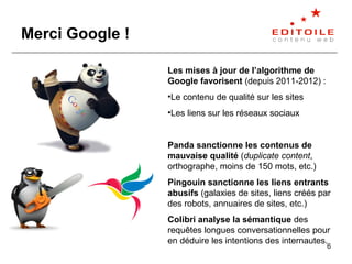 6
Merci Google !
Les mises à jour de l’algorithme de
Google favorisent (depuis 2011-2012) :
•Le contenu de qualité sur les...