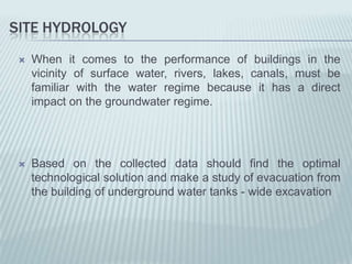 SITE HYDROLOGY
    When it comes to the performance of buildings in the
     vicinity of surface water, rivers, lakes, canals, must be
     familiar with the water regime because it has a direct
     impact on the groundwater regime.




    Based on the collected data should find the optimal
     technological solution and make a study of evacuation from
     the building of underground water tanks - wide excavation
 