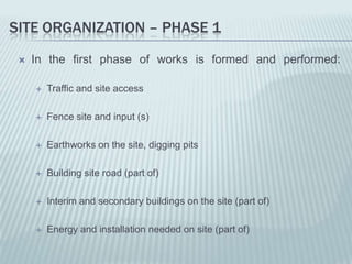 SITE ORGANIZATION – PHASE 1
    In the first phase of works is formed and performed:

        Traffic and site access

        Fence site and input (s)

        Earthworks on the site, digging pits

        Building site road (part of)

        Interim and secondary buildings on the site (part of)

        Energy and installation needed on site (part of)
 