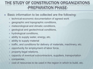 THE STUDY OF CONSTRUCTION ORGANIZATIONS
           -PREPARATION PHASE-
   Basic information to be collected are the following:
       technical-economic documentation of agreed work
       geographic and topographic conditions,
       meteorological and climatic conditions,
       geological and geotechnical conditions,
       hydrological conditions,
       ability to supply water, energy, etc.
       ability to supply material
       traffic, and conditions for delivery of materials, machinery, etc.
       opportunity for employment of labor force,
       property-legal relations,
       capacity of eventual subcontractors, suppliers, transportation
       companies,
       cost of resources to be used in the region in which to build, etc.
 