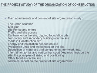 THE PROJECT (STUDY) OF THE ORGANIZATION OF CONSTRUCTION



    Main attachments and content of site organization study :
     The urban situation
     Site plan
     site Fence and enters
     Traffic and site access
     Earthworks on the site, digging foundation pits
     Temporary and secondary buildings on the site
     roads in Construction site
     Energy and installation needed on site
     Production units and workshops on the site
     Deposition of materials and components, formwork, etc.
     Internal horizontal and vertical transport (key machines on the
     site, the principles of sizing and positioning
     Other facilities on the site
     Technical report on the project of site organization
 