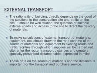 EXTERNAL TRANSPORT
   The rationality of building, directly depends on the good of
    the solutions to the construction site and traffic on the
    site. It should be well studied, the question of suitable
    external roads and access to the site to direct the delivery
    of materials.

   To make calculations of external transport of materials,
    equipment, etc. should draw on the map scheme of the
    source of materials and equipment to existing roads and
    traffic facilities through which supplies will be carried out
    site, enter the route, transport distances and create a
    specially prescribed distance table, expressed in miles.

   These data on the source of materials and the distance is
    important for the transport and purchase service.
 