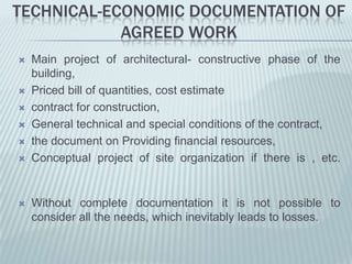 TECHNICAL-ECONOMIC DOCUMENTATION OF
            AGREED WORK
   Main project of architectural- constructive phase of the
    building,
   Priced bill of quantities, cost estimate
   contract for construction,
   General technical and special conditions of the contract,
   the document on Providing financial resources,
   Conceptual project of site organization if there is , etc.


   Without complete documentation it is not possible to
    consider all the needs, which inevitably leads to losses.
 