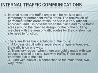 INTERNAL TRAFFIC COMMUNICATIONS
    Internal roads and traffic areas can be realized as a
     temporary or permanent traffic areas. The realization of
     permanent traffic areas within the site is a very rational
     approach, and it is possible when the place and route traffic
     areas around the planned design for the of the building
     matches with the area of traffic routes for the construction
     site need to function.

    There are three basic solutions of the route:
     1. A bypass circuit with a separate or unique entrance-exit,
     the traffic is on one way.
     2. Transitory roads - when there are public roads with two
     opposite side of the site, two-way traffic. There are two
     entrance-exit to the site
     3. Blind with bucket - a connection to the main road, two-
     way traffic.
 
