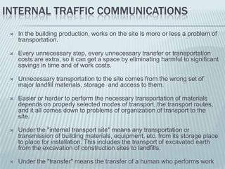 INTERNAL TRAFFIC COMMUNICATIONS
    In the building production, works on the site is more or less a problem of
     transportation.

    Every unnecessary step, every unnecessary transfer or transportation
     costs are extra, so it can get a space by eliminating harmful to significant
     savings in time and of work costs.

    Unnecessary transportation to the site comes from the wrong set of
     major landfill materials, storage and access to them.

    Easier or harder to perform the necessary transportation of materials
     depends on properly selected modes of transport, the transport routes,
     and it all comes down to problems of organization of transport to the
     site.

    Under the "internal transport site" means any transportation or
     transmission of building materials, equipment, etc. from its storage place
     to place for installation. This includes the transport of excavated earth
     from the excavation of construction sites to landfills.

    Under the "transfer" means the transfer of a human who performs work
 