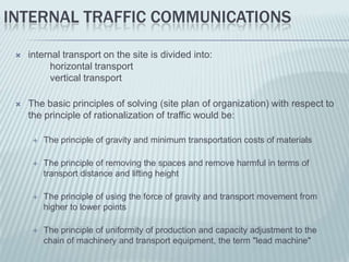INTERNAL TRAFFIC COMMUNICATIONS

    internal transport on the site is divided into:
           horizontal transport
           vertical transport

    The basic principles of solving (site plan of organization) with respect to
     the principle of rationalization of traffic would be:

         The principle of gravity and minimum transportation costs of materials

         The principle of removing the spaces and remove harmful in terms of
          transport distance and lifting height

         The principle of using the force of gravity and transport movement from
          higher to lower points

         The principle of uniformity of production and capacity adjustment to the
          chain of machinery and transport equipment, the term "lead machine"
 