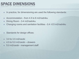 SPACE DIMENSIONS

    In practice, for dimensioning are used the following standards:

    Accommodation - from 4.5 to 6 m2/radniku
    Dining Room - 3-4 m2/radniku
    Changing rooms and sanitation facilities - 0.4 -0.5 m2/radniku


    Standards for design offices:

    3.0 to 3.5 m2/osobi
    4.5 to 5.0 m2/osobi – drawers
    5.0 m2/osobi - management staff
 