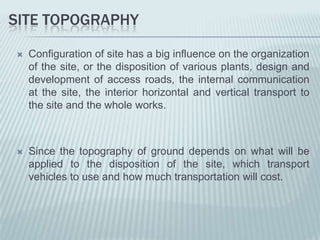 SITE TOPOGRAPHY

   Configuration of site has a big influence on the organization
    of the site, or the disposition of various plants, design and
    development of access roads, the internal communication
    at the site, the interior horizontal and vertical transport to
    the site and the whole works.



   Since the topography of ground depends on what will be
    applied to the disposition of the site, which transport
    vehicles to use and how much transportation will cost.
 