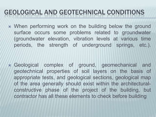 GEOLOGICAL AND GEOTECHNICAL CONDITIONS
    When performing work on the building below the ground
     surface occurs some problems related to groundwater
     (groundwater elevation, vibration levels at various time
     periods, the strength of underground springs, etc.).


    Geological complex of ground, geomechanical and
     geotechnical properties of soil layers on the basis of
     appropriate tests, and geological sections, geological map
     of the area generally should exist within the architectural-
     constructive phase of the project of the building, but
     contractor has all these elements to check before building
 