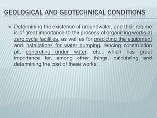 GEOLOGICAL AND GEOTECHNICAL CONDITIONS
    Determining the existence of groundwater, and their regime
     is of great importance to the process of organizing works at
     zero cycle facilities, as well as for predicting the equipment
     and installations for water pumping, fencing construction
     pit, concreting under water, etc., which has great
     importance for, among other things, calculating and
     determining the cost of these works.
 