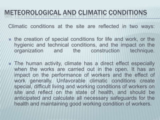 METEOROLOGICAL AND CLIMATIC CONDITIONS
 Climatic conditions at the site are reflected in two ways:

    the creation of special conditions for life and work, or the
     hygienic and technical conditions, and the impact on the
     organization     and     the     construction    technique.

    The human activity, climate has a direct effect especially
     when the works are carried out in the open. It has an
     impact on the performance of workers and the effect of
     work generally. Unfavorable climatic conditions create
     special, difficult living and working conditions of workers on
     site and reflect on the state of health, and should be
     anticipated and calculate all necessary safeguards for the
     health and maintaining good working condition of workers.
 