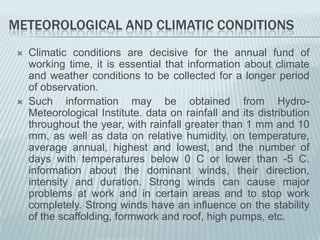 METEOROLOGICAL AND CLIMATIC CONDITIONS
    Climatic conditions are decisive for the annual fund of
     working time, it is essential that information about climate
     and weather conditions to be collected for a longer period
     of observation.
    Such information may be obtained from Hydro-
     Meteorological Institute. data on rainfall and its distribution
     throughout the year, with rainfall greater than 1 mm and 10
     mm, as well as data on relative humidity. on temperature,
     average annual, highest and lowest, and the number of
     days with temperatures below 0 C or lower than -5 C.
     information about the dominant winds, their direction,
     intensity and duration. Strong winds can cause major
     problems at work and in certain areas and to stop work
     completely. Strong winds have an influence on the stability
     of the scaffolding, formwork and roof, high pumps, etc.
 