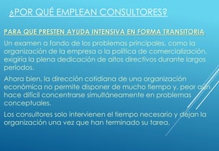 PARA QUE PRESTEN AYUDA INTENSIVA EN FORMA TRANSITORIA
Un examen a fondo de los problemas principales, como la
organización de la empresa o la política de comercialización,
exigiría la plena dedicación de altos directivos durante largos
periodos.
Ahora bien, la dirección cotidiana de una organización
económica no permite disponer de mucho tiempo y, peor aún
hace difícil concentrarse simultáneamente en problemas
conceptuales.
Los consultores solo intervienen el tiempo necesario y dejan la
organización una vez que han terminado su tarea.
¿POR QUÉ EMPLEAN CONSULTORES?
 