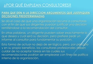 PARA QUE DEN A LA DIRECCION ARGUMENTOS QUE JUSTIFIQUEN
DECISIONES PREDETERMINADAS
Se dá el caso de que una organización recurra a consultores
con el fin de que sus dirigentes puedan justificar una decisión
remitiéndose a la recomendación del consultor.
En otras palabras, un dirigente pueden saber exactamente lo
que desea y cual será su decisión, pero prefiere pedir un
informe al consultor para fundamentar su posición.
Esta forma de actuar no deja de ser lógica, pero, por principio
y en su propio beneficio, los consultores profesionales deben
cuidar de no aceptar tareas en las cuales sus
recomendaciones podrían ser emplearse con fines de política
interna de la organización.
¿POR QUÉ EMPLEAN CONSULTORES?
 