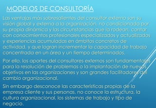 Las ventajas más sobresalientes del consultor externo son su
visión global y externa a la organización, no condicionada por
su propia dinámica y las circunstancias que la rodean, contar
con conocimientos profesionales especializados y actualizados
y experiencias acumuladas en ámbitos concretos de
actividad, y que logran incrementar la capacidad de trabajo
concentrada en un área y un tiempo determinados.
Por ello, los aportes del consultores externos son fundamentales
para la resolución de problemas o la implantación de nuevos
objetivos en las organizaciones y son grandes facilitadores del
cambio organizacional.
Sin embargo desconoce las características propias de la
empresa cliente y sus personas, no conoce la estructura, la
cultura organizacional, los sistemas de trabajo y tipo de
negocio.
MODELOS DE CONSULTORÍA
 