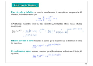 lim
x→+∞
!
1 +
1
x
"x
= e
lim
x→c
f(x)g(x)
= lim
x→c
!
1 + f(x) − 1
"g(x)
=
= e
lim
x→c
[f(x)−1]g(x)
lim
x→c
f(x)g(x)
= e
lim
x→c
g(x) ln f(x)
lim
x→c
!
1 +
1
1/ (f(x) − 1)
" 1
f(x)−1
·[f(x)−1]g(x)
=
Cálculo de límites
Uno elevado a infinito: se resuelve transformando la expresión en una potencia del
número e, teniendo en cuenta que:
Infinito elevado a cero: teniendo en cuenta que el logaritmo de un límite es el límite
del logaritmo,
Cero elevado a cero: teniendo en cuenta que el logaritmo de un límite es el límite del
logaritmo,
Si f(x) tiende a 1 cuando x tiende a c (real o infinito) y g(x) tiende a infinito cuando x tiende
a c, entonces:
lim
x→c
f(x)g(x)
= e
lim
x→c
g(x) ln f(x)
11
 