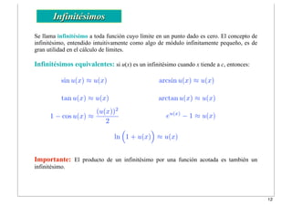 1 − cos u(x) ≈
(u(x))2
2
tan u(x) ≈ u(x) arctan u(x) ≈ u(x)
eu(x)
− 1 ≈ u(x)
ln
!
1 + u(x)
"
≈ u(x)
sin u(x) ≈ u(x) arcsin u(x) ≈ u(x)
Infinitésimos
Se llama infinitésimo a toda función cuyo límite en un punto dado es cero. El concepto de
infinitésimo, entendido intuitivamente como algo de módulo infinitamente pequeño, es de
gran utilidad en el cálculo de límites.
Infinitésimos equivalentes: si u(x) es un infinitésimo cuando x tiende a c, entonces:
Importante: El producto de un infinitésimo por una función acotada es también un
infinitésimo.
12
 