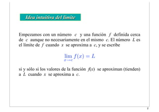 Empezamos con un número c y una función f definida cerca
de c aunque no necesariamente en el mismo c. El número L es
el límite de f cuando x se aproxima a c, y se escribe
Idea intuitiva del límite
lim
x→c
f(x) = L
si y sólo si los valores de la función f(x) se aproximan (tienden)
a L cuando x se aproxima a c.
2
 