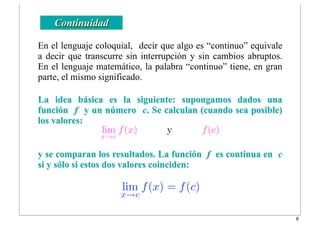 lim
x→c
f(x) = f(c)
En el lenguaje coloquial, decir que algo es “continuo” equivale
a decir que transcurre sin interrupción y sin cambios abruptos.
En el lenguaje matemático, la palabra “continuo” tiene, en gran
parte, el mismo significado.
Continuidad
La idea básica es la siguiente: supongamos dados una
función f y un número c. Se calculan (cuando sea posible)
los valores:
y se comparan los resultados. La función f es continua en c
si y sólo si estos dos valores coinciden:
lim
x→c
f(x) y f(c)
6
 