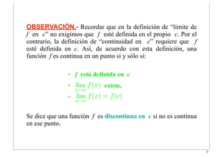 • f está definida en c
• existe,
• lim
x→c
f(x) = f(c)
OBSERVACIÓN.- Recordar que en la definición de “límite de
f en c” no exigimos que f esté definida en el propio c. Por el
contrario, la definición de “continuidad en c” requiere que f
esté definida en c. Así, de acuerdo con esta definición, una
función f es continua en un punto si y sólo si:
Se dice que una función f es discontinua en c si no es continua
en ese punto.
lim
x→c
f(x)
7
 