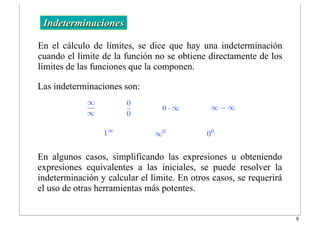 ∞
∞
0
0
0 · ∞ ∞ − ∞
1∞
∞0
00
En el cálculo de límites, se dice que hay una indeterminación
cuando el límite de la función no se obtiene directamente de los
límites de las funciones que la componen.
Indeterminaciones
Las indeterminaciones son:
En algunos casos, simplificando las expresiones u obteniendo
expresiones equivalentes a las iniciales, se puede resolver la
indeterminación y calcular el límite. En otros casos, se requerirá
el uso de otras herramientas más potentes.
9
 