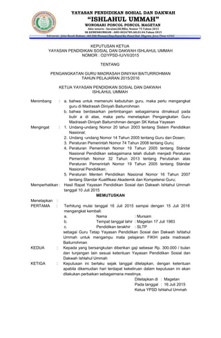 YAYASAN PENDIDIKAN SOSIAL DAN DAKWAH
“ISHLAHUL UMMAH”
WONOSARI PONCOL PONCOL MAGETAN
Akte notaris : Suratmi,SH,MKn, Nomor 75 Tahun 2015
SK KEMENKUMHAM : AHU-0026789.AH.01.04.Tahun 2015
Sekretariat : Jalan Basuki Rahmat , 468 Dkh Wonosari Desa Poncol Kec Poncol Kab Magetan, Jawa Timur 63362
KEPUTUSAN KETUA
YAYASAN PENDIDIKAN SOSIAL DAN DAKWAH ISHLAHUL UMMAH
NOMOR : O2/YPSD-IU/VII/2015
TENTANG
PENGANGKATAN GURU MADRASAH DINIYAH BAITURROHMAN
TAHUN PELAJARAN 2015/2016
KETUA YAYASAN PENDIDIKAN SOSIAL DAN DAKWAH
ISHLAHUL UMMAH
Menimbang : a. bahwa untuk memenuhi kebutuhan guru, maka perlu mengangkat
guru di Madrasah Diniyah Baiturrohman
b. bahwa berdasarkan pertimbangan sebagaimana dimaksud pada
butir a di atas, maka perlu menetapkan Pengangkatan Guru
Madrasah Diniyah Baiturrohman dengan SK Ketua Yayasan
Mengingat : 1. Undang-undang Nomor 20 tahun 2003 tentang Sistem Pendidikan
Nasional;
2. Undang -undang Nomor 14 Tahun 2005 tentang Guru dan Dosen;
3. Peraturan Pemerintah Nomor 74 Tahun 2008 tentang Guru;
4. Peraturan Pemerintah Nomor 19 Tahun 2005 tentang Stándar
Nasional Pendidikan sebagaimana telah diubah menjadi Peraturan
Pemerintah Nomor 32 Tahun 2013 tentang Perubahan atas
Peraturan Pemerintah Nomor 19 Tahun 2005 tentang Stándar
Nasional Pendidikan;
5. Peraturan Menteri Pendidikan Nasional Nomor 16 Tahun 2007
tentang Standar Kualifikasi Akademik dan Kompetensi Guru;
Memperhatikan : Hasil Rapat Yayasan Pendidikan Sosial dan Dakwah Ishlahul Ummah
tanggal 10 Juli 2015
MEMUTUSKAN
Menetapkan :
PERTAMA : Terhitung mulai tanggal 16 Juli 2015 sampai dengan 15 Juli 2016
mengangkat kembali:
a. Nama : Mursam
b. Tempat tanggal lahir : Magetan 17 Juli 1983
c. Pendidikan terakhir : SLTP
sebagai Guru Tetap Yayasan Pendidikan Sosial dan Dakwah Ishlahul
Ummah untuk mengampu mata pelajaran FIKIH pada madrasah
Baiturrohman
KEDUA : Kepada yang bersangkutan diberikan gaji sebesar Rp. 300.000 / bulan
dan tunjangan lain sesuai ketentuan Yayasan Pendidikan Sosial dan
Dakwah Ishlahul Ummah
KETIGA : Keputusan ini berlaku sejak tanggal ditetapkan, dengan ketentuan
apabila dikemudian hari terdapat kekeliruan dalam keputusan ini akan
dilakukan perbaikan sebagaimana mestinya.
Ditetapkan di : Magetan
Pada tanggal : 16 Juli 2015
Ketua YPSD Ishlahul Ummah
 