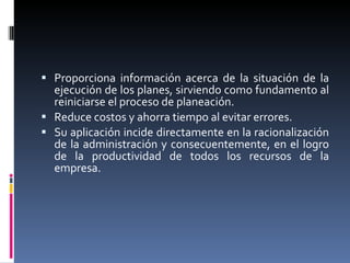 Proporciona información acerca de la situación de la ejecución de los planes, sirviendo como fundamento al reiniciarse el proceso de planeación.  Reduce costos y ahorra tiempo al evitar errores.  Su aplicación incide directamente en la racionalización de la administración y consecuentemente, en el logro de la productividad de todos los recursos de la empresa. 