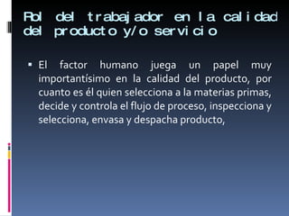 Rol del trabajador en la calidad del producto y/o servicio El factor humano juega un papel muy importantísimo en la calidad del producto, por cuanto es él quien selecciona a la materias primas, decide y controla el flujo de proceso, inspecciona y selecciona, envasa y despacha producto, 