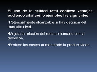 El uso de la calidad total conlleva ventajas, pudiendo citar como ejemplos las siguientes : Potencialmente alcanzable si hay decisión del más alto nivel.  Mejora la relación del recurso humano con la dirección.  Reduce los costos aumentando la productividad. 
