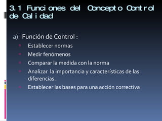 3.1 Funciones del Concepto Control de Calidad Función de Control : Establecer normas Medir fenómenos Comparar la medida con la norma Analizar  la importancia y características de las diferencias. Establecer las bases para una acción correctiva 