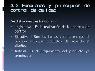3.2 Funciones y principios de control de calidad Se distinguen tres funciones : Legislativa : Es la realización de las normas de control. Ejecutiva : Son las tareas que hacen que el proceso entregue productos de acuerdo al diseño. Judicial: Es el juzgamiento del producto ya terminado. 