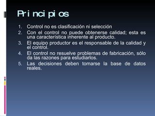 Principios Control no es clasificación ni selección Con el control no puede obtenerse calidad; esta es una característica inherente al producto. El equipo productor es el responsable de la calidad y el control. El control no resuelve problemas de fabricación, sólo da las razones para estudiarlos. Las decisiones deben tomarse la base de datos reales. 