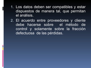 Los datos deben ser compatibles y estar dispuestos de manera tal, que permitan el análisis. El acuerdo entre proveedores y cliente debe hacerse sobre  el método de control y solamente sobre la fracción defectuosa  de las pérdidas. 