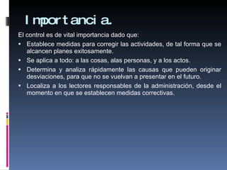 Importancia. El control es de vital importancia dado que: Establece medidas para corregir las actividades, de tal forma que se alcancen planes exitosamente.  Se aplica a todo: a las cosas, alas personas, y a los actos.  Determina y analiza rápidamente las causas que pueden originar desviaciones, para que no se vuelvan a presentar en el futuro.  Localiza a los lectores responsables de la administración, desde el momento en que se establecen medidas correctivas.  