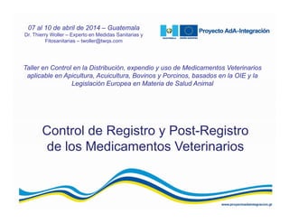 Control de Registro y Post-Registro
de los Medicamentos Veterinarios
Taller en Control en la Distribución, expendio y uso de Medicamentos Veterinarios
aplicable en Apicultura, Acuicultura, Bovinos y Porcinos, basados en la OIE y la
Legislación Europea en Materia de Salud Animal
07 al 10 de abril de 2014 – Guatemala
Dr. Thierry Woller – Experto en Medidas Sanitarias y
Fitosanitarias – twoller@twqs.com
 
