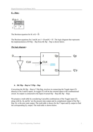 Digital Electronics Lab (Pattern 2015)
S.N.J.B.’s College of Engineering, Chandwad 1
K – Map:-
The Boolean equation for K is K = D.
The Boolean equations for J and K are J = D and K = D’. The logic diagram that represents
the implementation of D flip – flop from JK flip – flop is shown below.
The logic diagram:-
6. JK Flip – flop to T Flip – flop
Converting the JK flip – flop to T flip flop, involves in connecting the Toggle input (T)
directly to the J and K inputs. So toggle (T) will be the external input to the combinational
circuit. Its output is connected to the Input of actual flip – flop (JK flip – flop).
We prepare a truth table by considering 4 possible combinations of the Toggle input (T)
along with QP. QP and QP’ are the present state output and its complement output of the flip –
flop. QN is the next state output. The truth table is drawn for the T input and QP output to find
the corresponding QN output. The truth table is shown below.
 