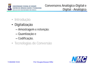 UNIVERSIDADE FEDERAL DE SERGIPE            Conversores Analógico-Digital e
                                                             Analógico-
      CENTRO DE CIÊNCIAS EXATAS E TECNOLOGIA
      NÚCLEO DE ENGENHARIA MECÂNICA                          Digital - Analógico


     • Introdução
     • Digitalização
          – Amostragem e retenção;
          –QQuantização e
                  i ã
          – Codificação.
     • Tecnologias de Conversão




11/08/2009 18:03                 Prof. Douglas Bressan Riffel      10
 